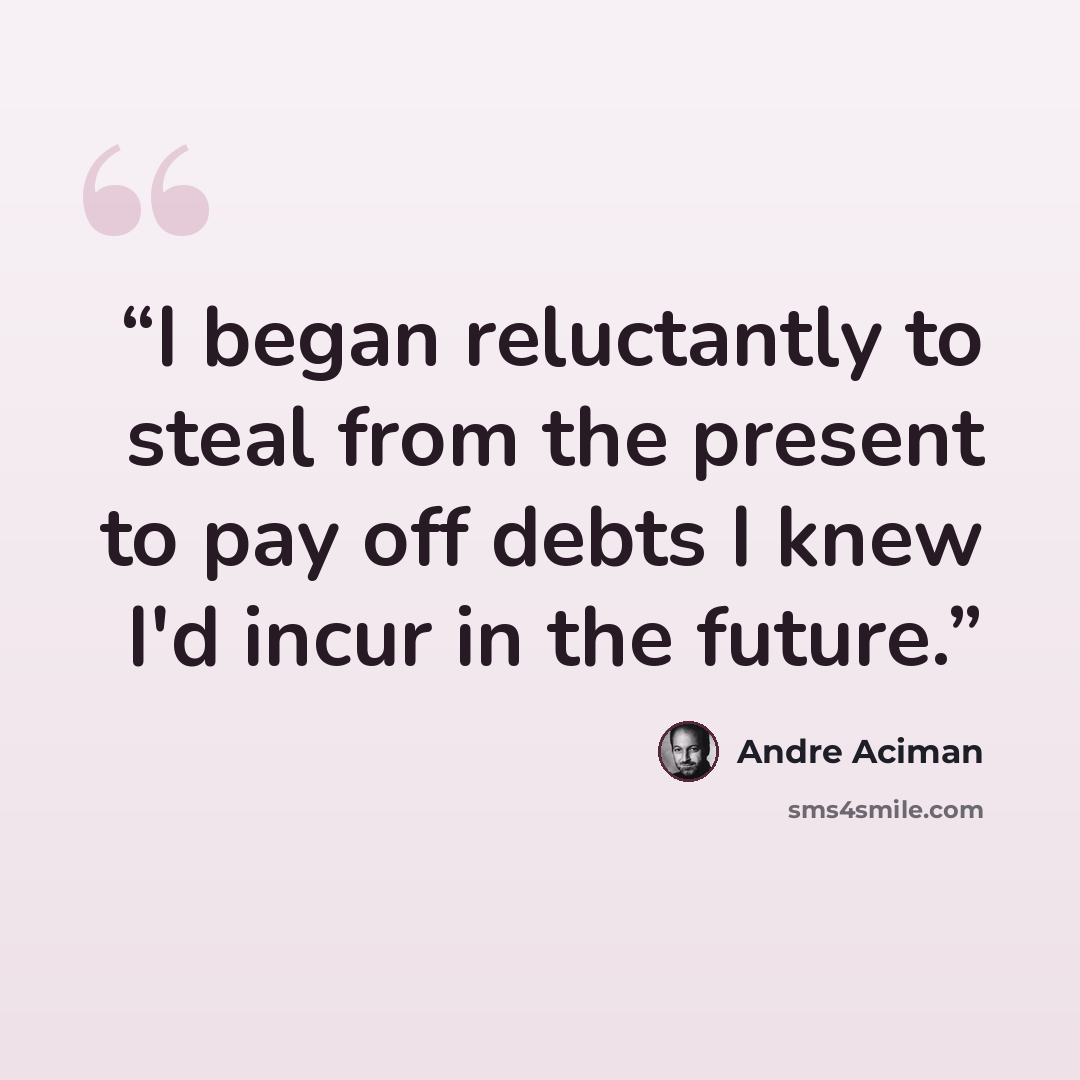 “I began reluctantly to steal from the present to pay off debts I knew I'd incur in the future.” quote by André Aciman