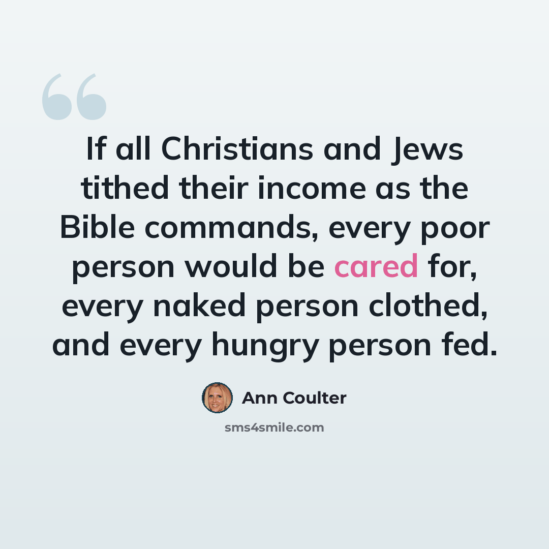 “If all Christians and Jews tithed their income as the Bible commands, every poor person would be cared for, every naked person clothed, and every hungry person fed.” quote by Ann Coulter
