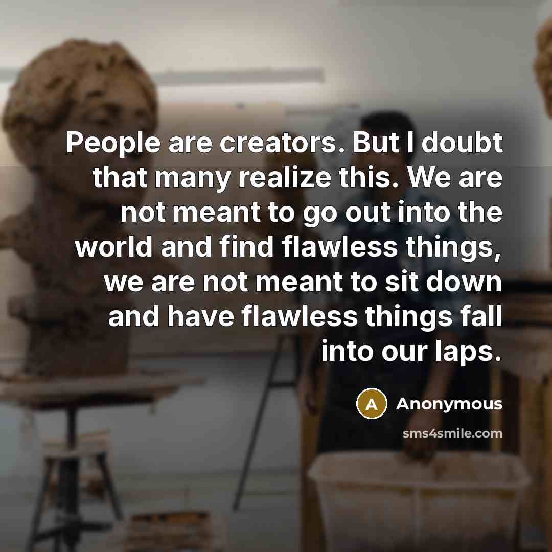 “People are creators. But I doubt that many realize this. We are not meant to go out into the world and find flawless things, we are not meant to sit down and have flawless things fall into our laps.” quote by Anonymous