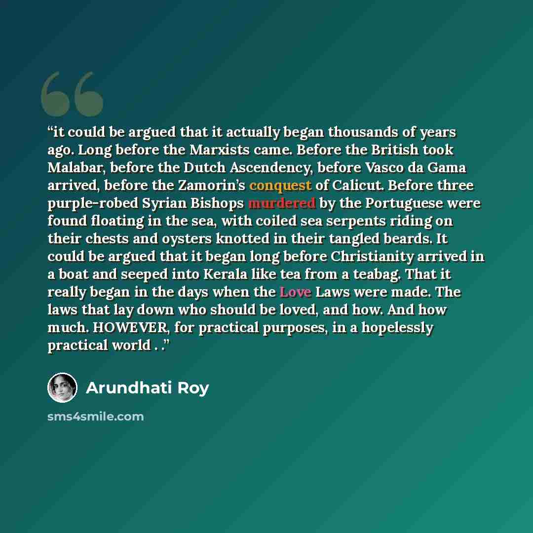 “it could be argued that it actually began thousands of years ago. Long before the Marxists came. Before the British took Malabar, before the Dutch Ascendency, before Vasco da Gama arrived, before the Zamorin’s conquest of Calicut. Before three purple-robed Syrian Bishops murdered by the Portuguese…” quote by Arundhati Roy