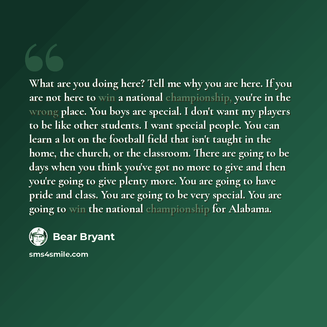 “What are you doing here? Tell me why you are here. If you are not here to win a national championship, you're in the wrong place. You boys are special. I don't want my players to be like other students. I want special people. You can learn a lot on the football field that isn't taught in the home…” quote by Bear Bryant