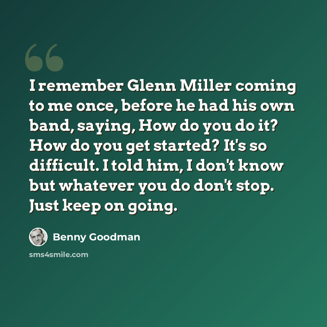 “I remember Glenn Miller coming to me once, before he had his own band, saying, How do you do it? How do you get started? It's so difficult. I told him, I don't know but whatever you do don't stop. Just keep on going.” quote by Benny Goodman
