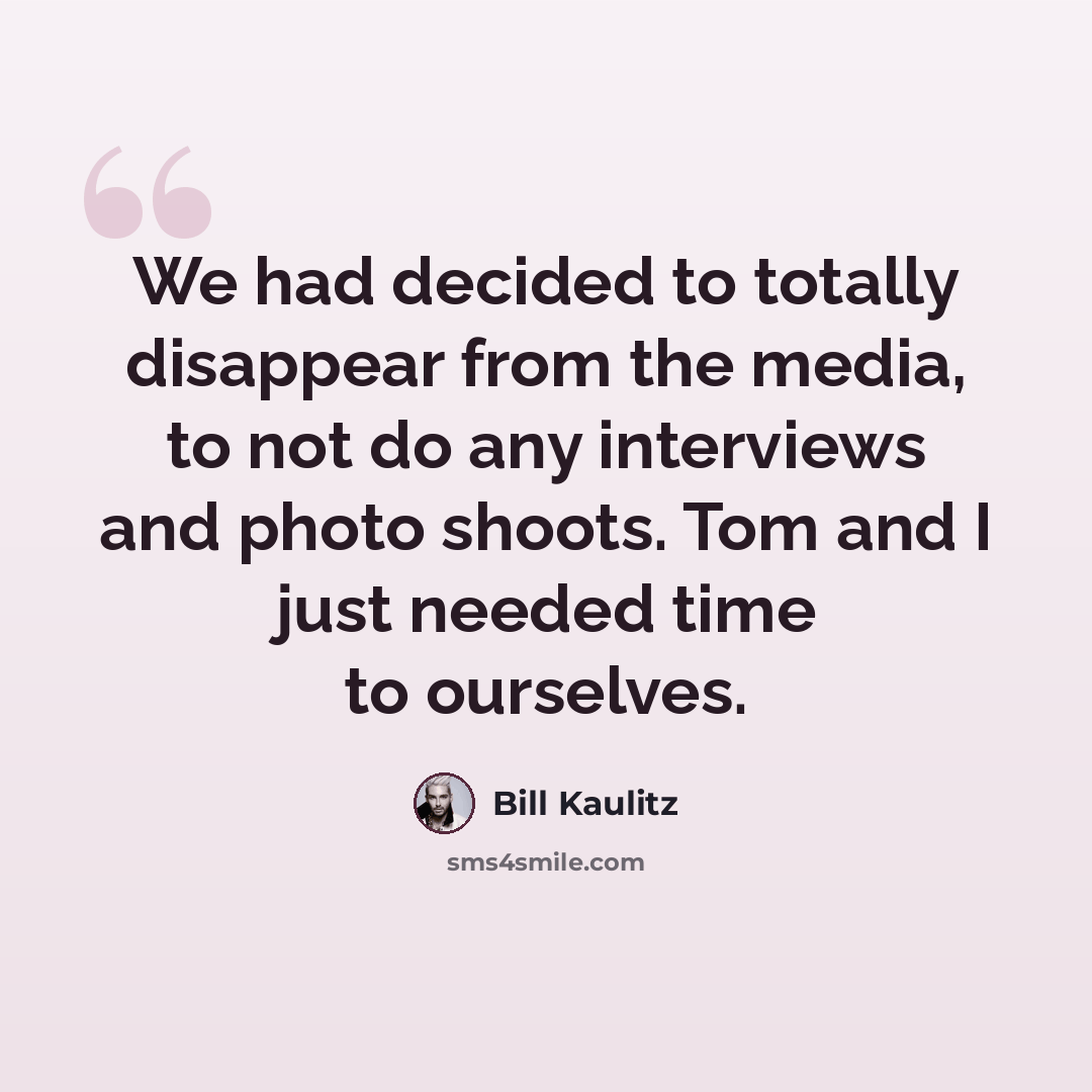 “We had decided to totally disappear from the media, to not do any interviews and photo shoots. Tom and I just needed time to ourselves.” quote by Bill Kaulitz