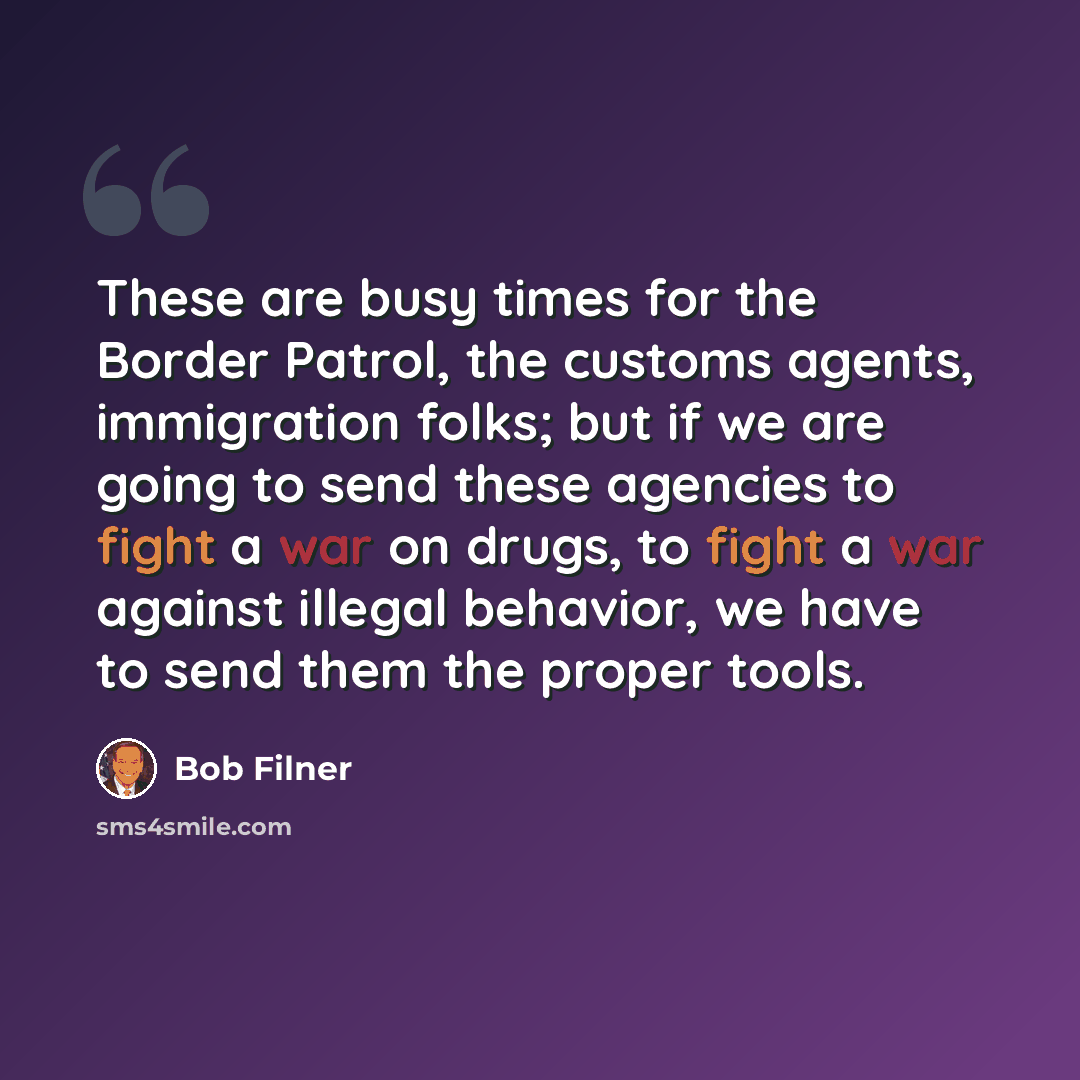 “These are busy times for the Border Patrol, the customs agents, immigration folks; but if we are going to send these agencies to fight a war on drugs, to fight a war against illegal behavior, we have to send them the proper tools.” quote by Bob Filner