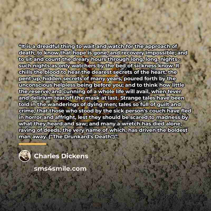 “It is a dreadful thing to wait and watch for the approach of death; to know that hope is gone, and recovery impossible; and to sit and count the dreary hours through long, long, nights - such nights as only watchers by the bed of sickness know. It chills the blood to hear the dearest secrets of…” quote by Charles Dickens