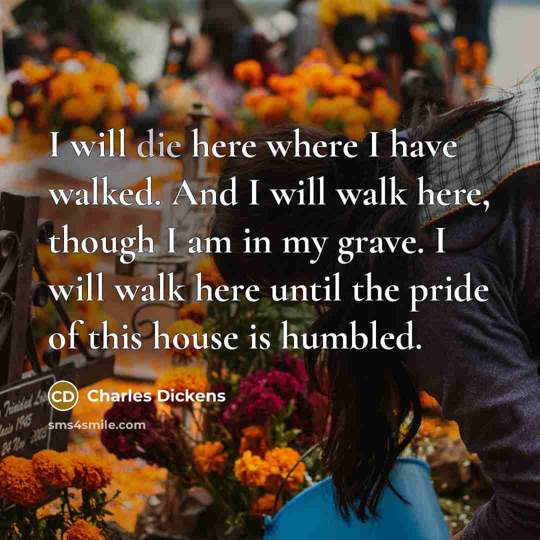 “I will die here where I have walked. And I will walk here, though I am in my grave. I will walk here until the pride of this house is humbled.” quote by Charles Dickens