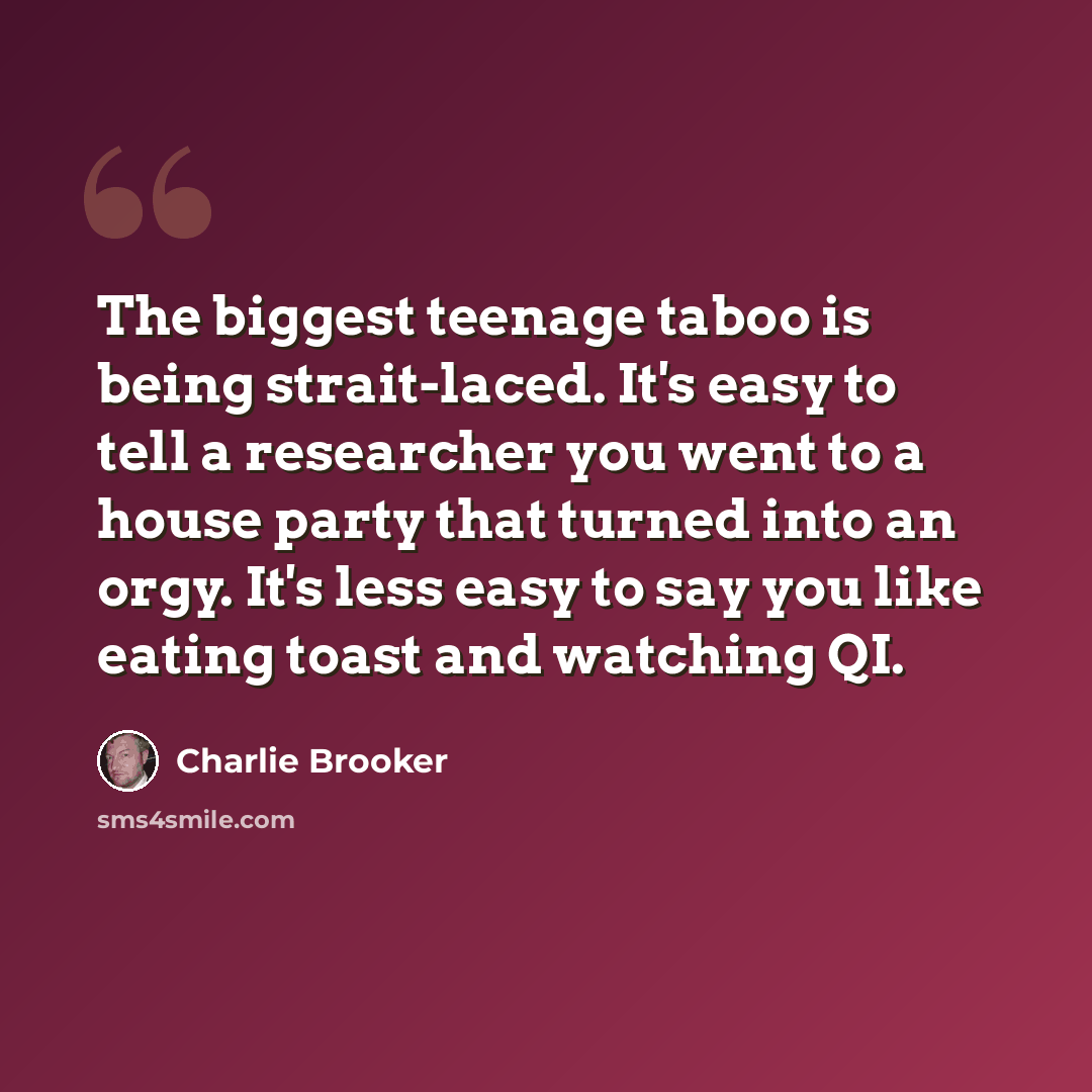 “The biggest teenage taboo is being strait-laced. It's easy to tell a researcher you went to a house party that turned into an orgy. It's less easy to say you like eating toast and watching QI.” quote by Charlie Brooker
