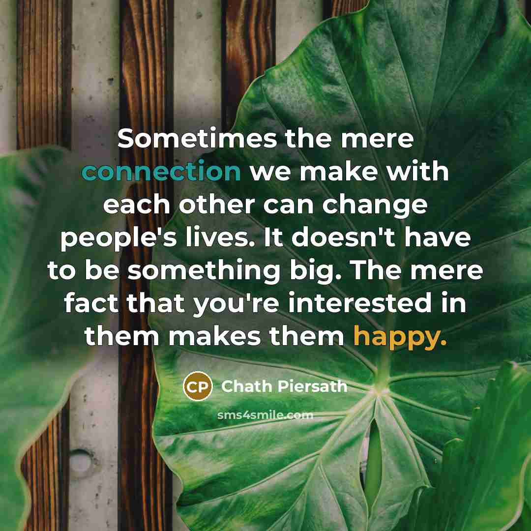 “Sometimes the mere connection we make with each other can change people's lives. It doesn't have to be something big. The mere fact that you're interested in them makes them happy.” quote by Chath Piersath
