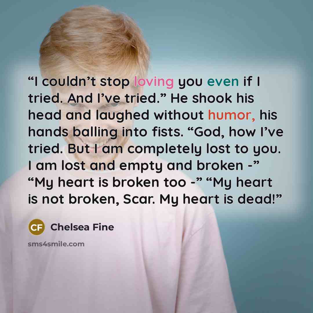“I couldn’t stop loving you even if I tried. And I’ve tried.” He shook his head and laughed without humor, his hands balling into fists. “God, how I’ve tried. But I am completely lost to you. I am lost and empty and broken -” “My heart is broken too -” “My heart is not broken, Scar. My heart is dead!” quote by Chelsea Fine