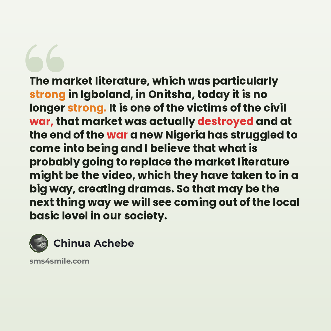 “The market literature, which was particularly strong in Igboland, in Onitsha, today it is no longer strong. It is one of the victims of the civil war, that market was actually destroyed and at the end of the war a new Nigeria has struggled to come into being and I believe that what is probably…” quote by Chinua Achebe