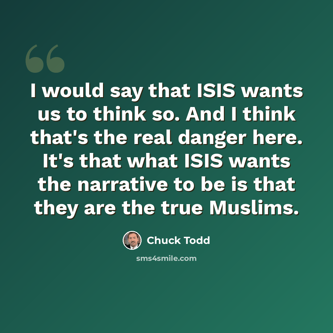 “I would say that ISIS wants us to think so. And I think that's the real danger here. It's that what ISIS wants the narrative to be is that they are the true Muslims.” quote by Chuck Todd
