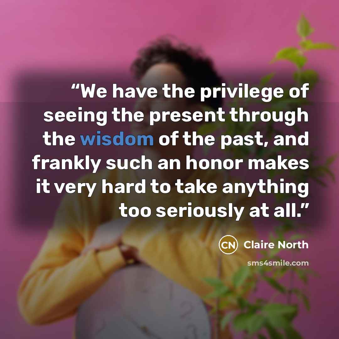 “We have the privilege of seeing the present through the wisdom of the past, and frankly such an honor makes it very hard to take anything too seriously at all.” quote by Claire North