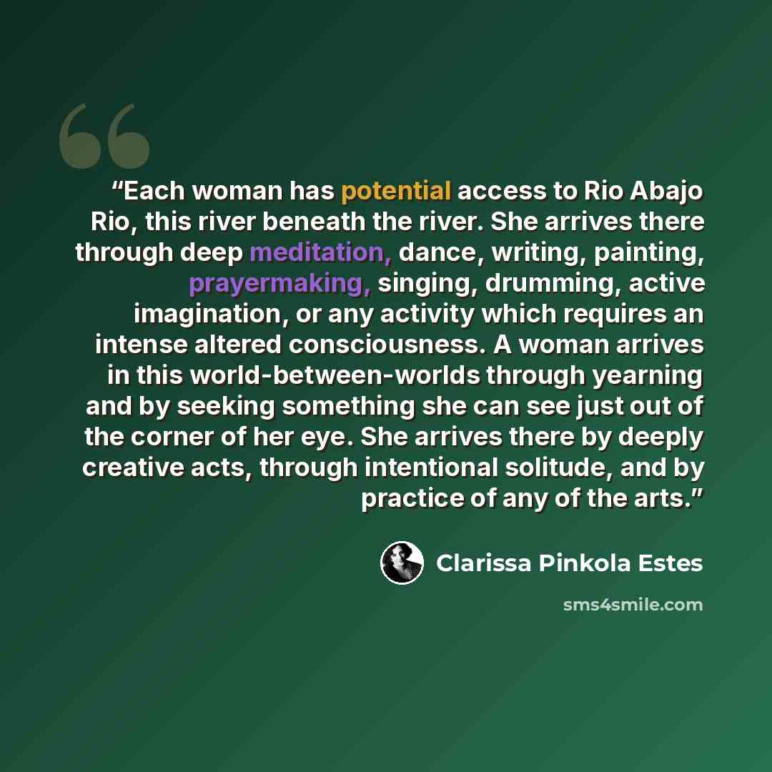 “Each woman has potential access to Rio Abajo Rio, this river beneath the river. She arrives there through deep meditation, dance, writing, painting, prayermaking, singing, drumming, active imagination, or any activity which requires an intense altered consciousness. A woman arrives in this…” quote by Clarissa Pinkola Estés