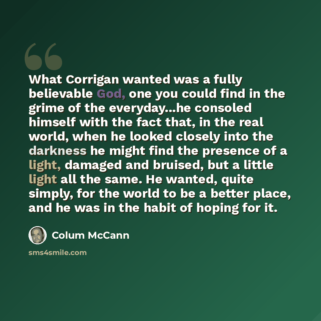 “What Corrigan wanted was a fully believable God, one you could find in the grime of the everyday...he consoled himself with the fact that, in the real world, when he looked closely into the darkness he might find the presence of a light, damaged and bruised, but a little light all the same. He…” quote by Colum McCann