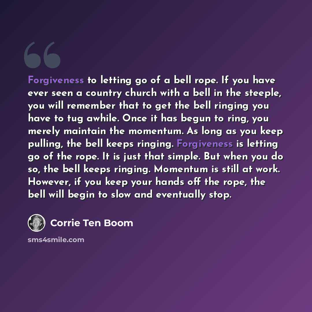 “Forgiveness to letting go of a bell rope. If you have ever seen a country church with a bell in the steeple, you will remember that to get the bell ringing you have to tug awhile. Once it has begun to ring, you merely maintain the momentum. As long as you keep pulling, the bell keeps ringing…” quote by Corrie Ten Boom