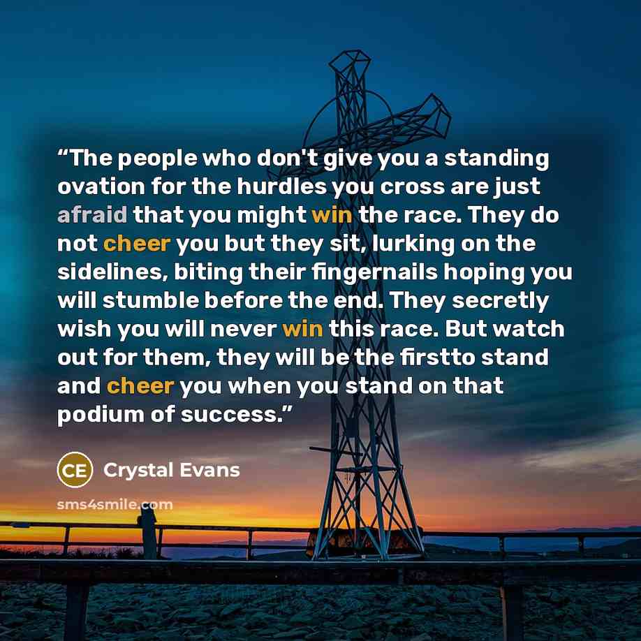 “The people who don't give you a standing ovation for the hurdles you cross are just afraid that you might win the race. They do not cheer you but they sit, lurking on the sidelines, biting their fingernails hoping you will stumble before the end. They secretly wish you will never win this race…” quote by Crystal Evans