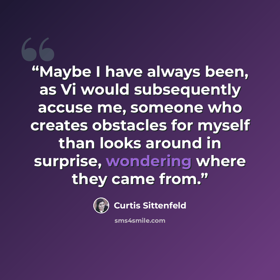 “Maybe I have always been, as Vi would subsequently accuse me, someone who creates obstacles for myself than looks around in surprise, wondering where they came from.” quote by Curtis Sittenfeld