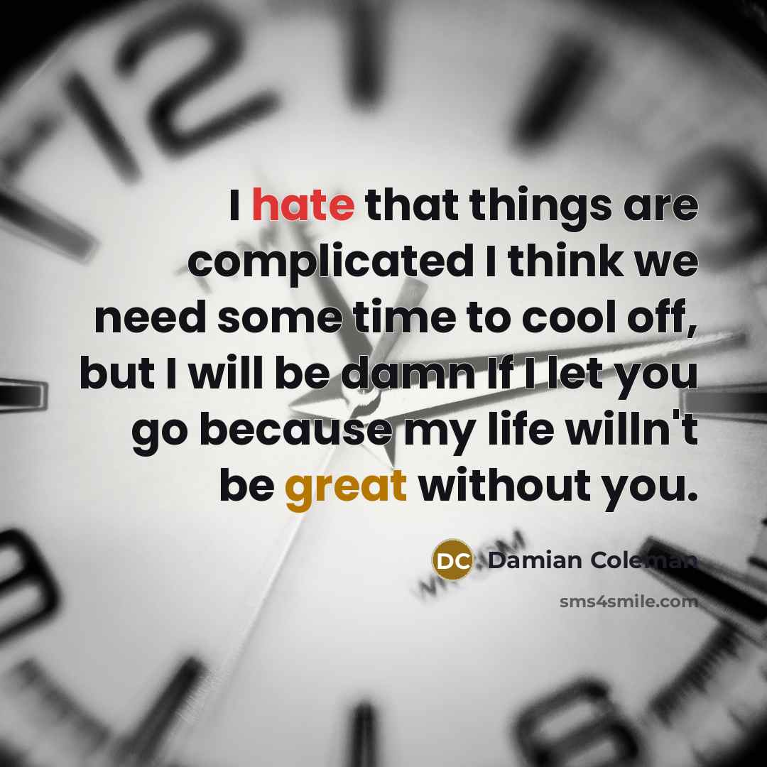 “I hate that things are complicated I think we need some time to cool off, but I will be damn If I let you go because my life willn't be great without you.” quote by Damian Coleman