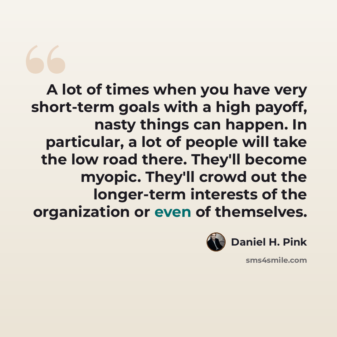 “A lot of times when you have very short-term goals with a high payoff, nasty things can happen. In particular, a lot of people will take the low road there. They'll become myopic. They'll crowd out the longer-term interests of the organization or even of themselves.” quote by Daniel H. Pink