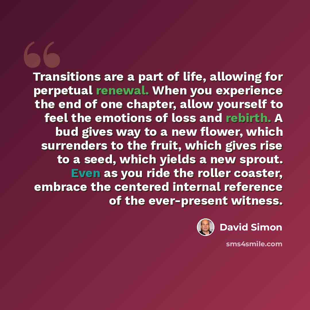 “Transitions are a part of life, allowing for perpetual renewal. When you experience the end of one chapter, allow yourself to feel the emotions of loss and rebirth. A bud gives way to a new flower, which surrenders to the fruit, which gives rise to a seed, which yields a new sprout. Even as you…” quote by David Simon
