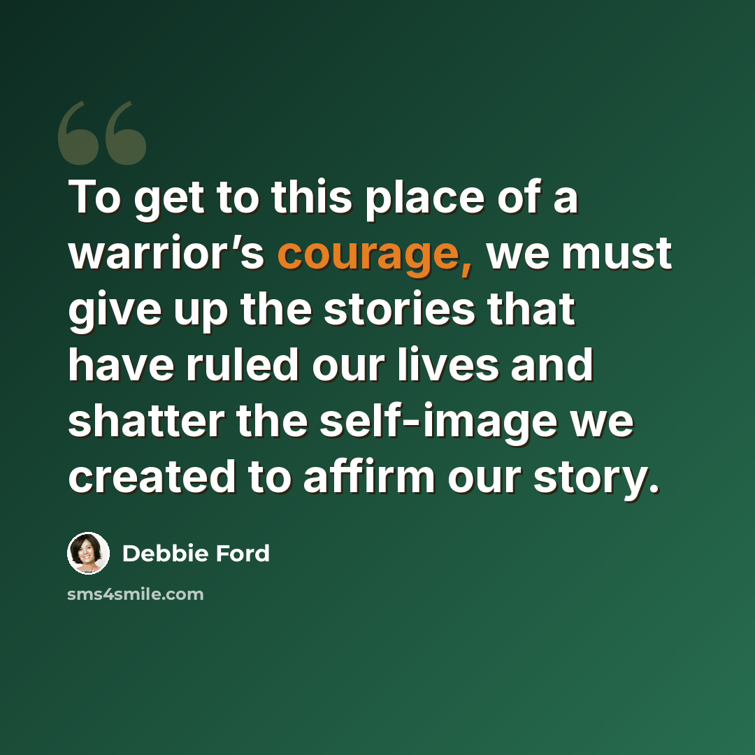 “To get to this place of a warrior’s courage, we must give up the stories that have ruled our lives and shatter the self-image we created to affirm our story.” quote by Debbie Ford