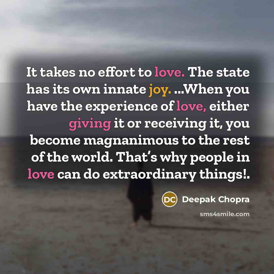 “It takes no effort to love. The state has its own innate joy. ...When you have the experience of love, either giving it or receiving it, you become magnanimous to the rest of the world. That’s why people in love can do extraordinary things!.” quote by Deepak Chopra