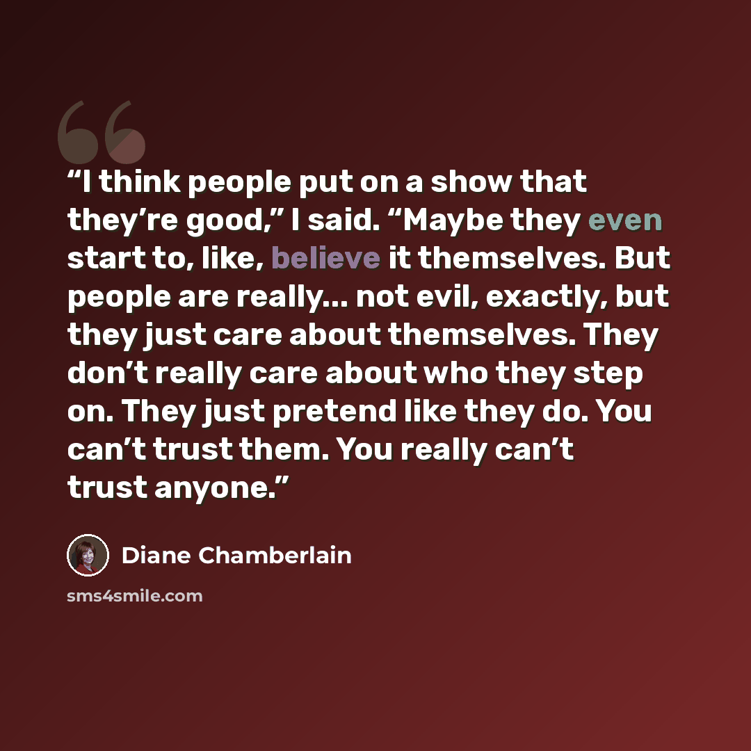 “I think people put on a show that they’re good,” I said. “Maybe they even start to, like, believe it themselves. But people are really... not evil, exactly, but they just care about themselves. They don’t really care about who they step on. They just pretend like they do. You can’t trust them. You…” quote by Diane Chamberlain