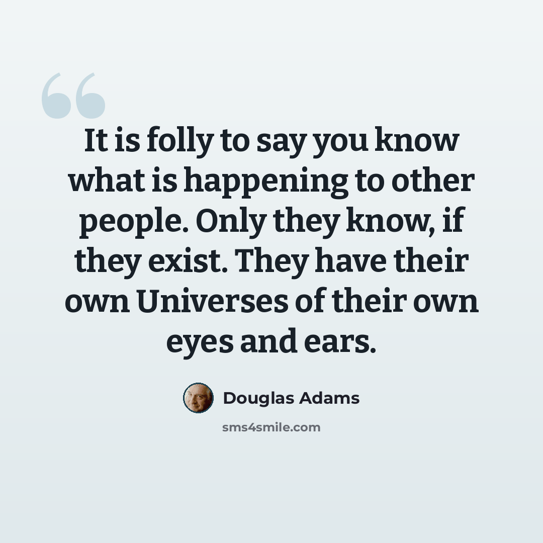 “It is folly to say you know what is happening to other people. Only they know, if they exist. They have their own Universes of their own eyes and ears.” quote by Douglas Adams