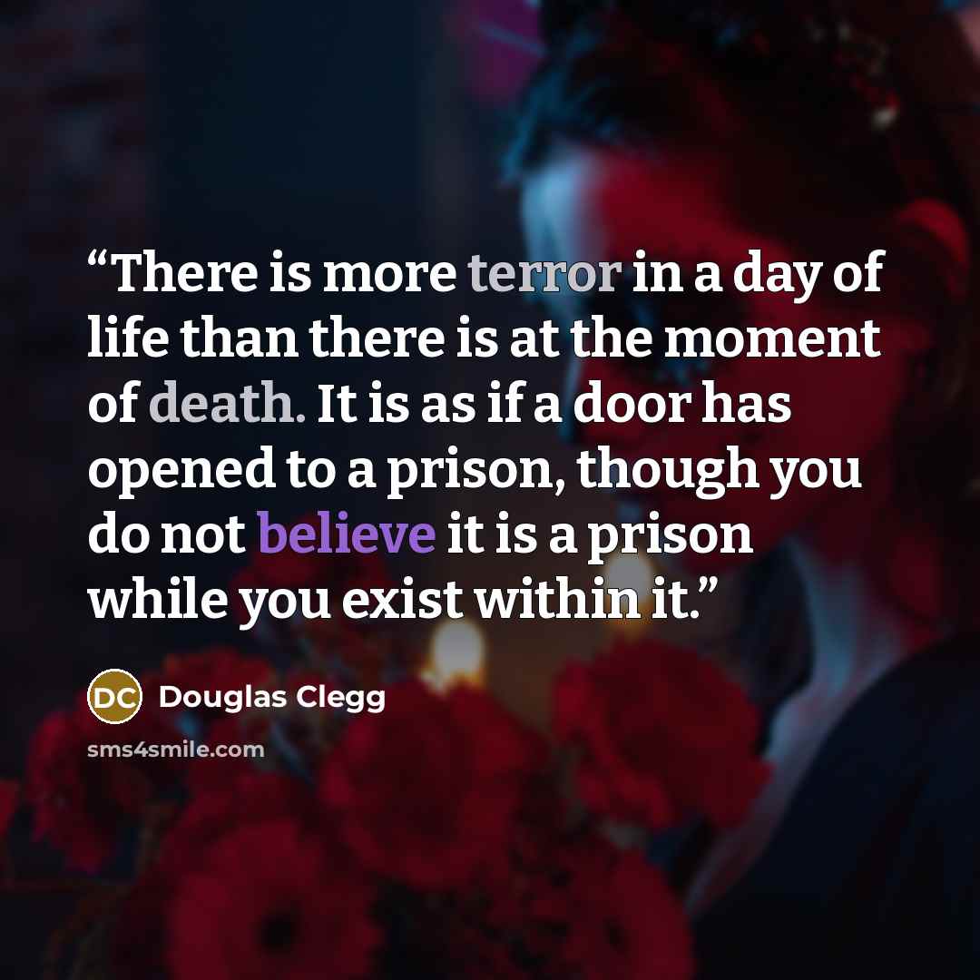 “There is more terror in a day of life than there is at the moment of death. It is as if a door has opened to a prison, though you do not believe it is a prison while you exist within it.” quote by Douglas Clegg