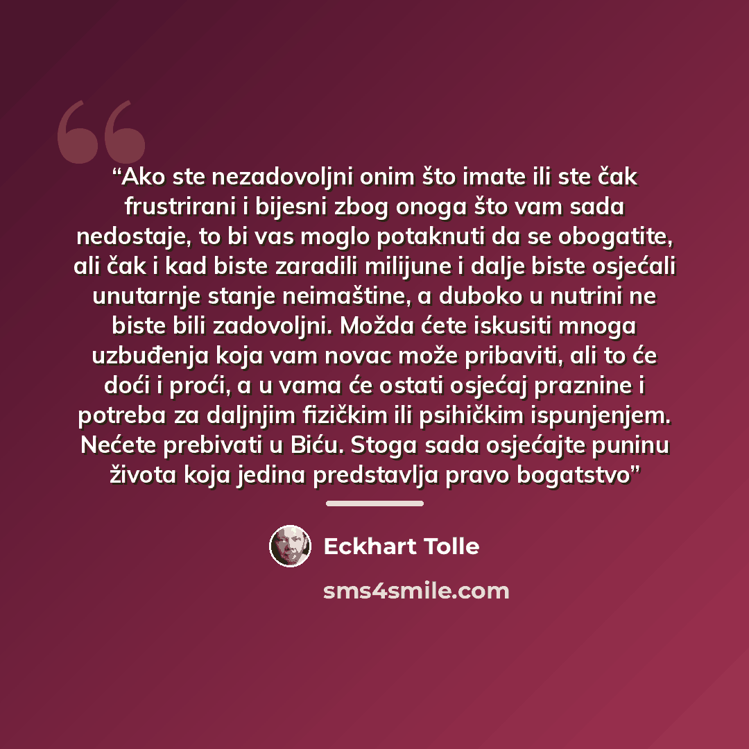 “Ako ste nezadovoljni onim što imate ili ste čak frustrirani i bijesni zbog onoga što vam sada nedostaje, to bi vas moglo potaknuti da se obogatite, ali čak i kad biste zaradili milijune i dalje biste osjećali unutarnje stanje neimaštine, a duboko u nutrini ne biste bili zadovoljni. Možda ćete…” quote by Eckhart Tolle