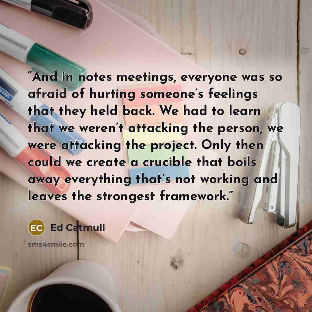 “And in notes meetings, everyone was so afraid of hurting someone’s feelings that they held back. We had to learn that we weren’t attacking the person, we were attacking the project. Only then could we create a crucible that boils away everything that’s not working and leaves the strongest framework.” quote by Ed Catmull