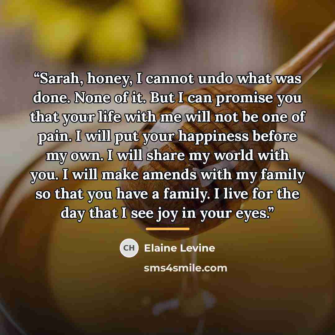 “Sarah, honey, I cannot undo what was done. None of it. But I can promise you that your life with me will not be one of pain. I will put your happiness before my own. I will share my world with you. I will make amends with my family so that you have a family. I live for the day that I see joy in…” quote by Elaine Levine