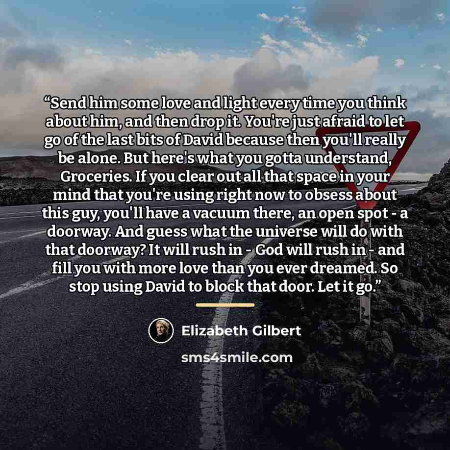 “Send him some love and light every time you think about him, and then drop it. You're just afraid to let go of the last bits of David because then you'll really be alone. But here's what you gotta understand, Groceries. If you clear out all that space in your mind that you're using right now to…” quote by Elizabeth Gilbert