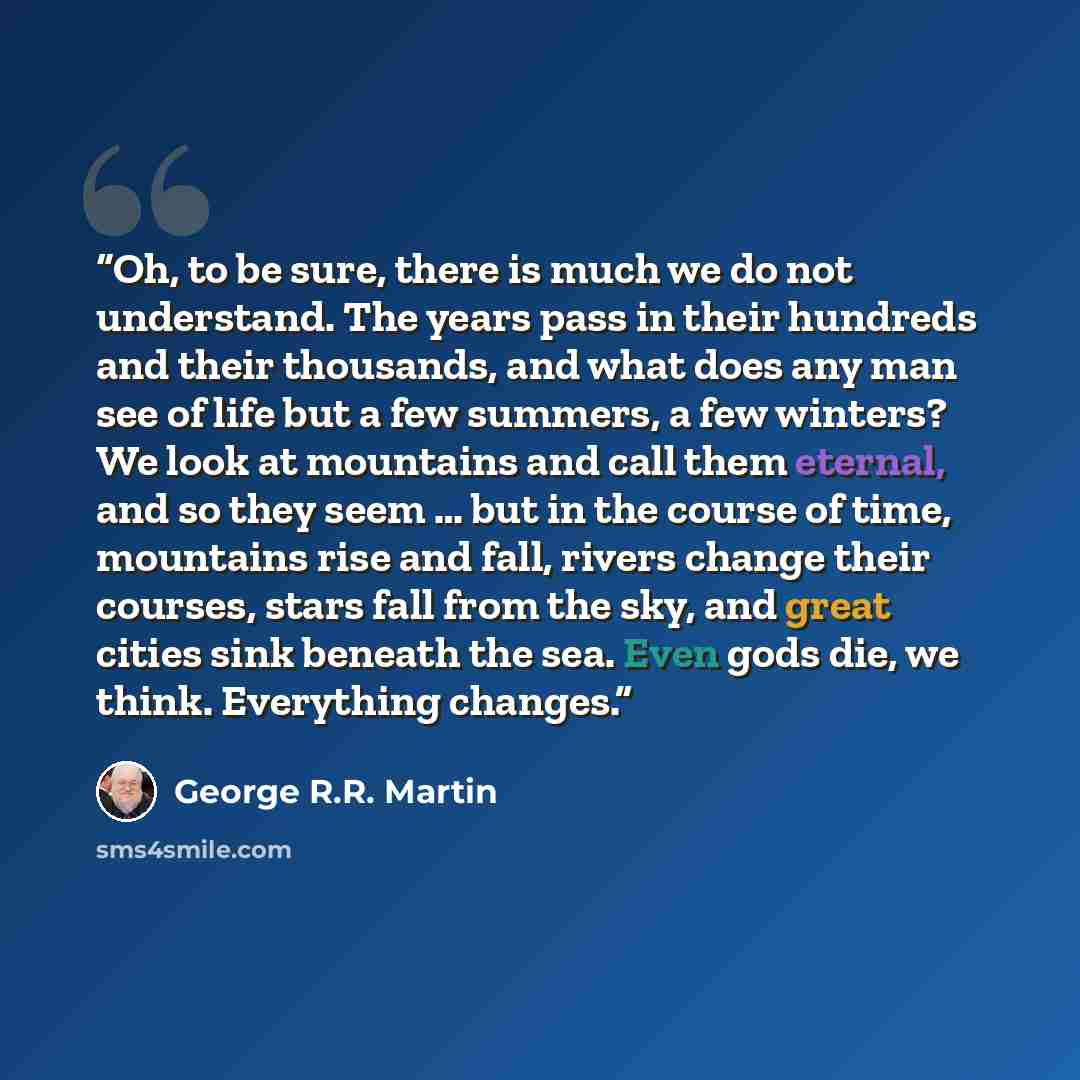 “Oh, to be sure, there is much we do not understand. The years pass in their hundreds and their thousands, and what does any man see of life but a few summers, a few winters? We look at mountains and call them eternal, and so they seem … but in the course of time, mountains rise and fall, rivers…” quote by George R.R. Martin