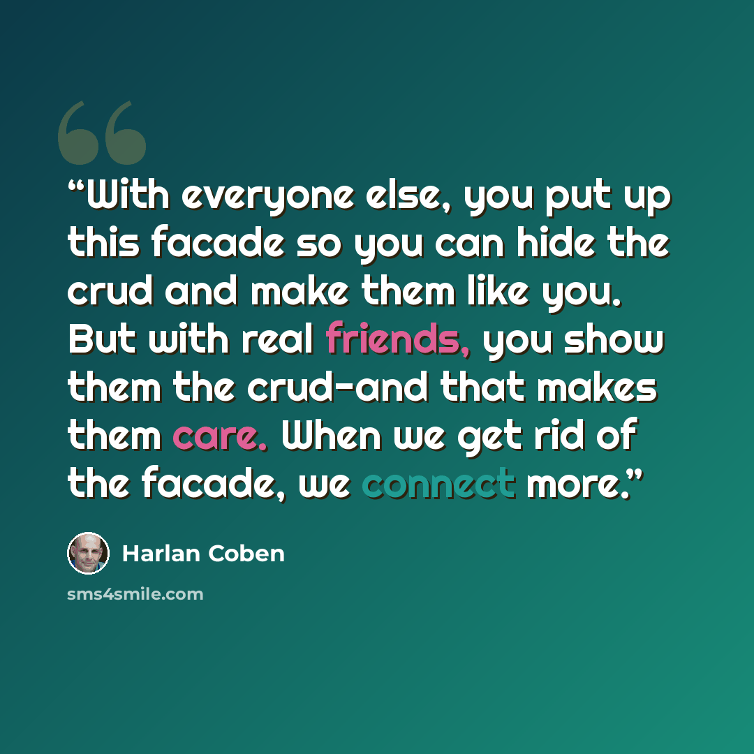 “With everyone else, you put up this facade so you can hide the crud and make them like you. But with real friends, you show them the crud-and that makes them care. When we get rid of the facade, we connect more.” quote by Harlan Coben