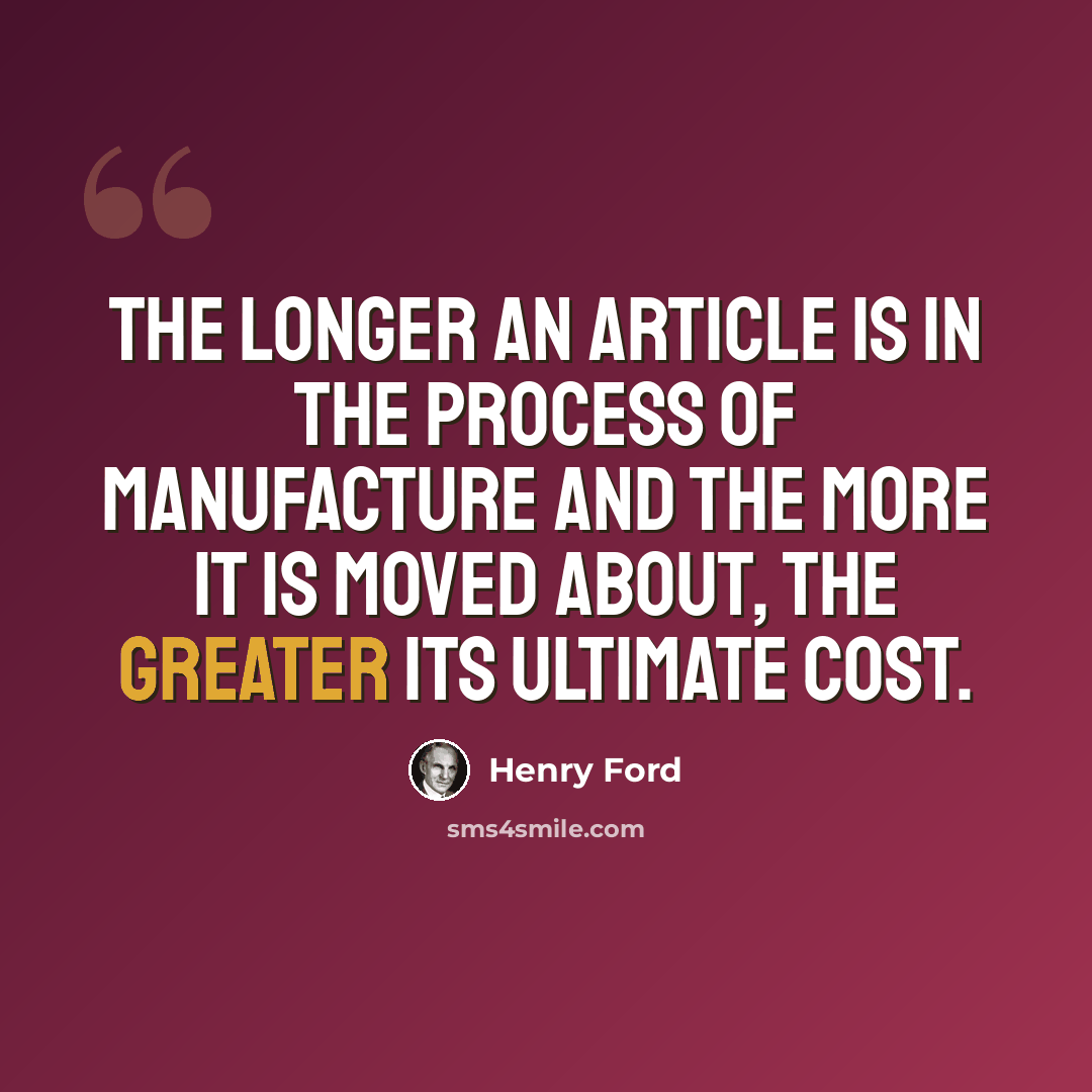 “The longer an article is in the process of manufacture and the more it is moved about, the greater its ultimate cost.” quote by Henry Ford