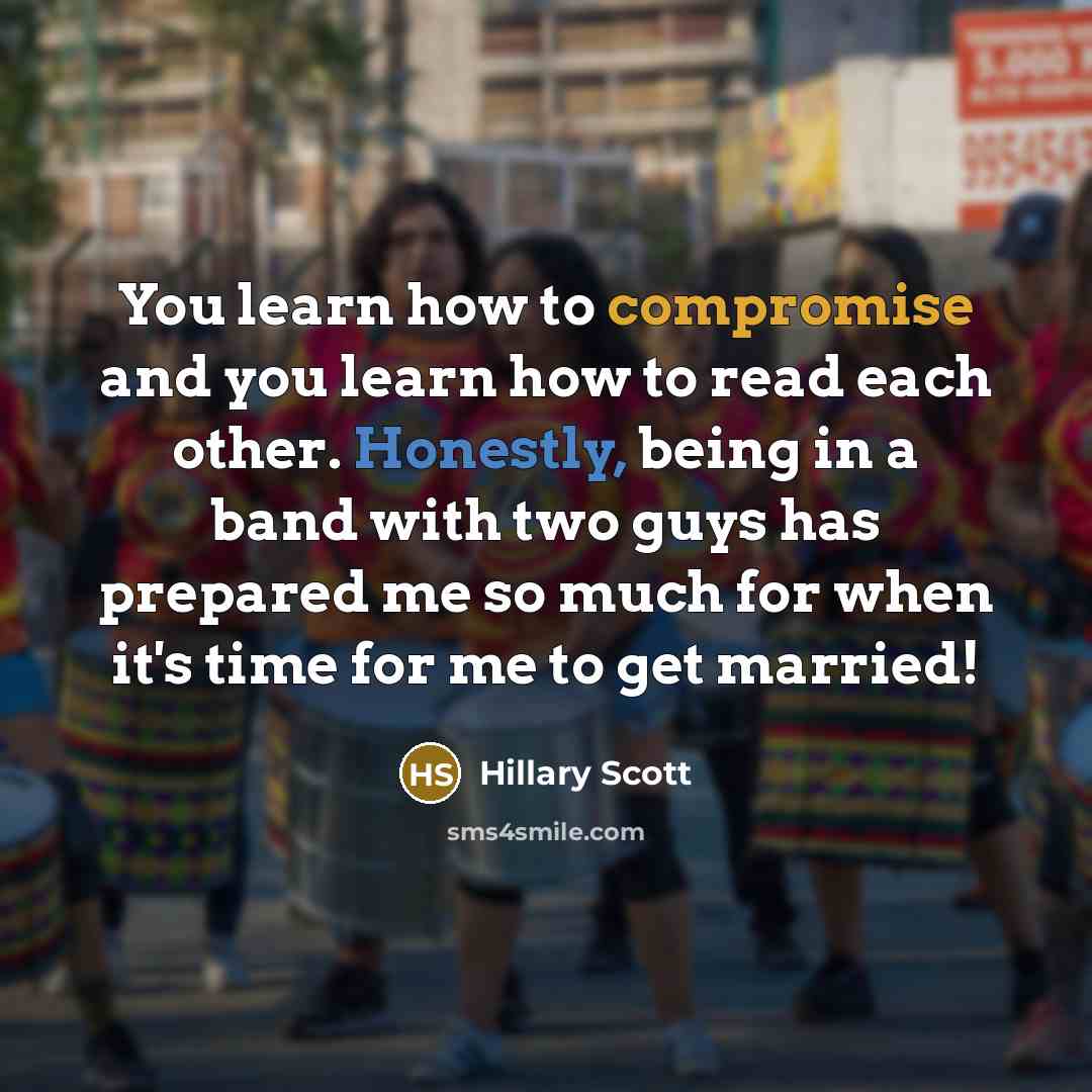 “You learn how to compromise and you learn how to read each other. Honestly, being in a band with two guys has prepared me so much for when it's time for me to get married!” quote by Hillary Scott
