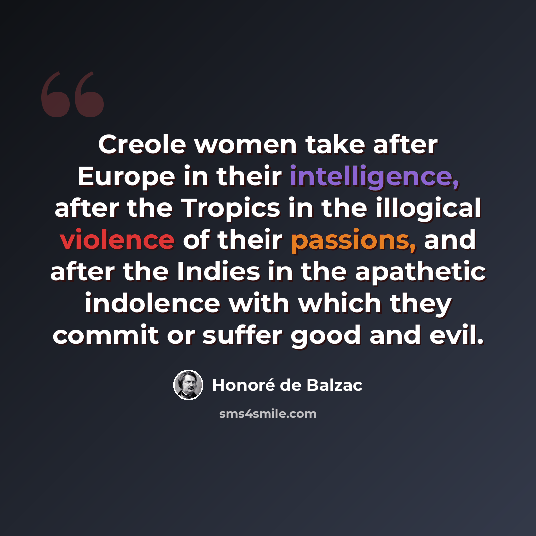 “Creole women take after Europe in their intelligence, after the Tropics in the illogical violence of their passions, and after the Indies in the apathetic indolence with which they commit or suffer good and evil.” quote by Honore de Balzac