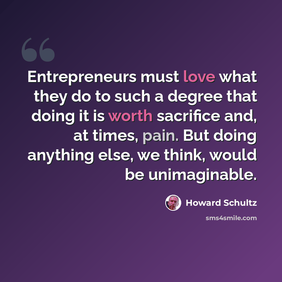 “Entrepreneurs must love what they do to such a degree that doing it is worth sacrifice and, at times, pain. But doing anything else, we think, would be unimaginable.” quote by Howard Schultz