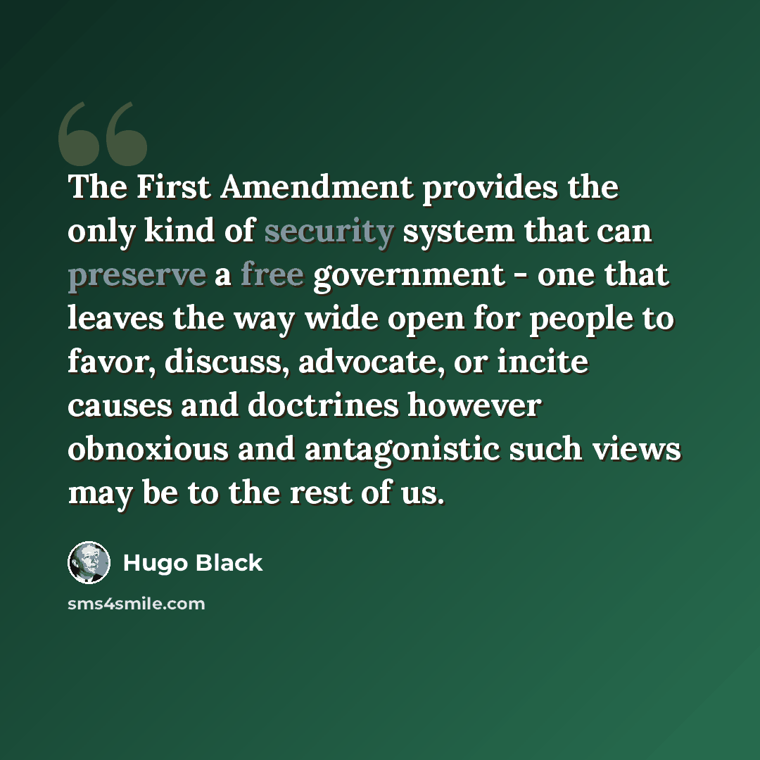 “The First Amendment provides the only kind of security system that can preserve a free government - one that leaves the way wide open for people to favor, discuss, advocate, or incite causes and doctrines however obnoxious and antagonistic such views may be to the rest of us.” quote by Hugo Black