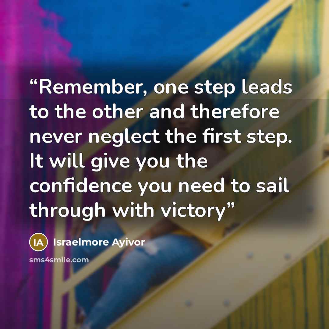 “Remember, one step leads to the other and therefore never neglect the first step. It will give you the confidence you need to sail through with victory” quote by Israelmore Ayivor