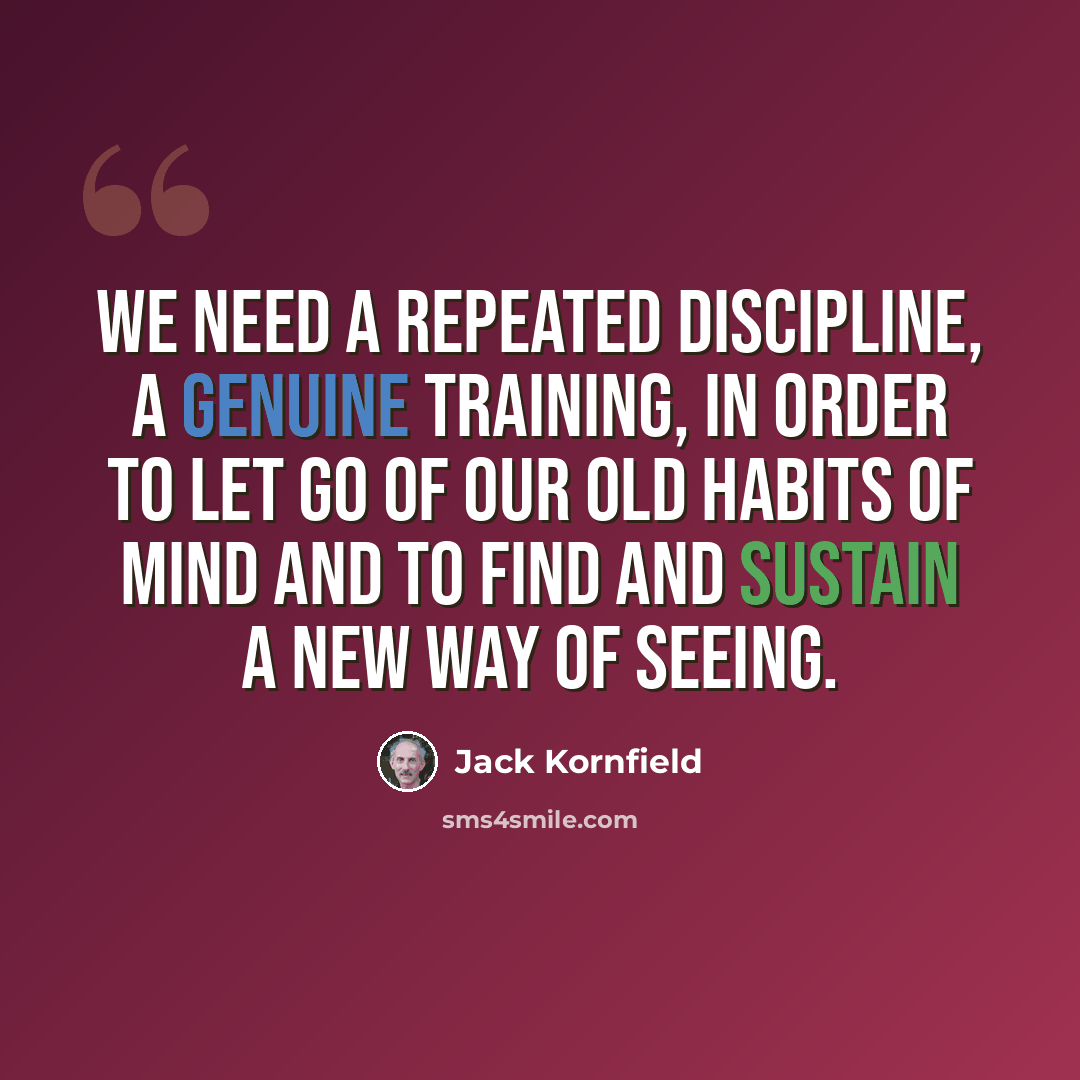 “We need a repeated discipline, a genuine training, in order to let go of our old habits of mind and to find and sustain a new way of seeing.” quote by Jack Kornfield
