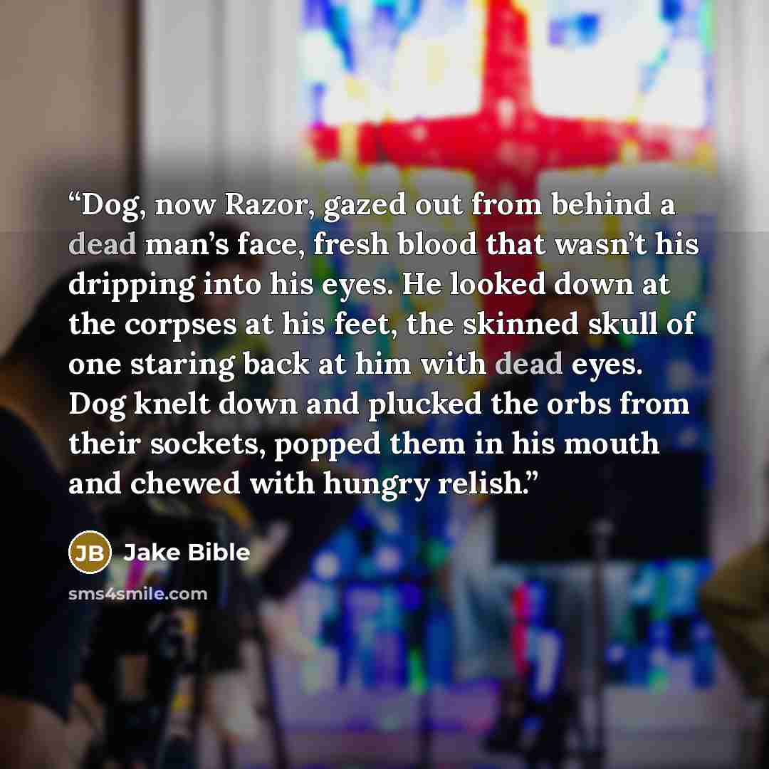 “Dog, now Razor, gazed out from behind a dead man’s face, fresh blood that wasn’t his dripping into his eyes. He looked down at the corpses at his feet, the skinned skull of one staring back at him with dead eyes. Dog knelt down and plucked the orbs from their sockets, popped them in his mouth and…” quote by Jake Bible