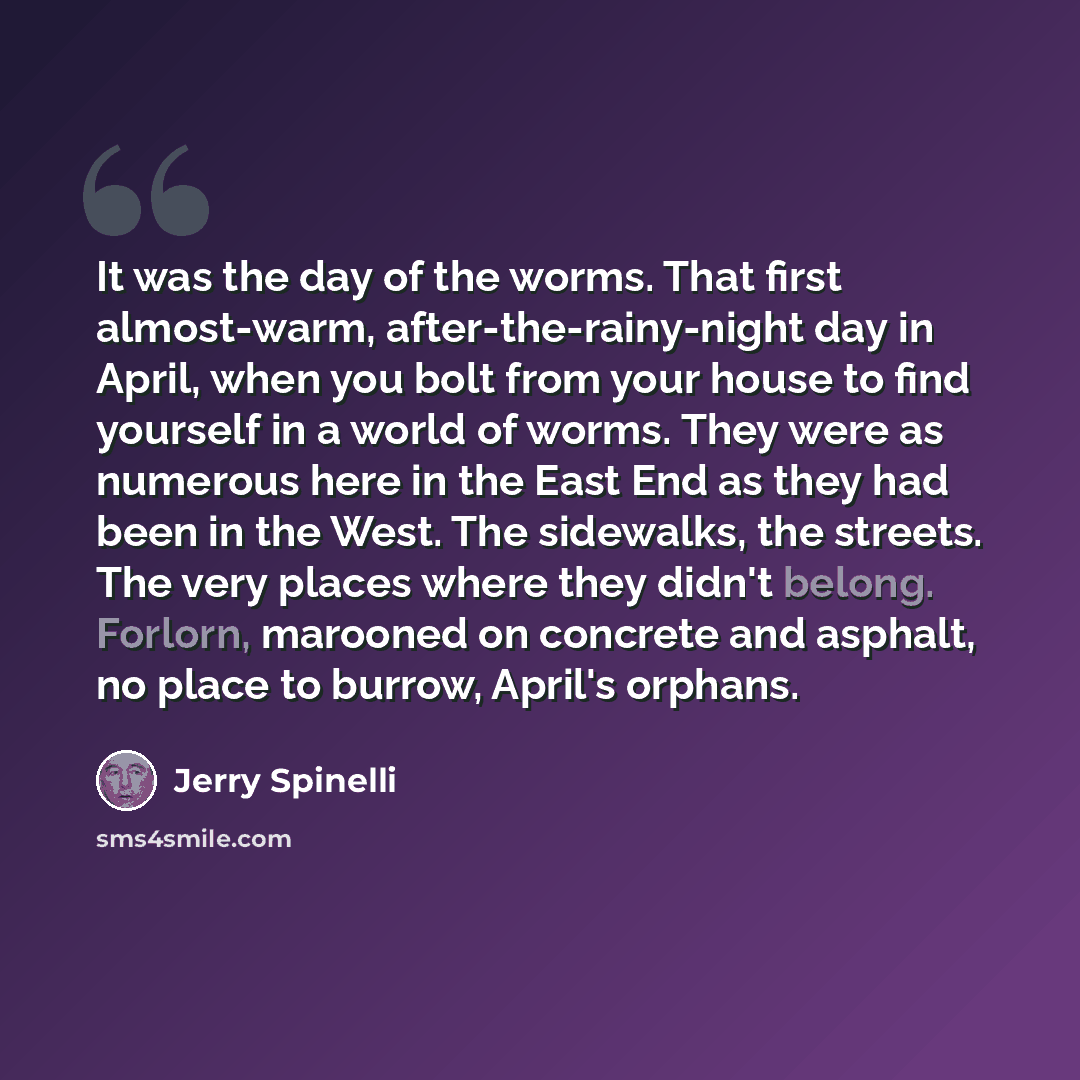 “It was the day of the worms. That first almost-warm, after-the-rainy-night day in April, when you bolt from your house to find yourself in a world of worms. They were as numerous here in the East End as they had been in the West. The sidewalks, the streets. The very places where they didn't…” quote by Jerry Spinelli