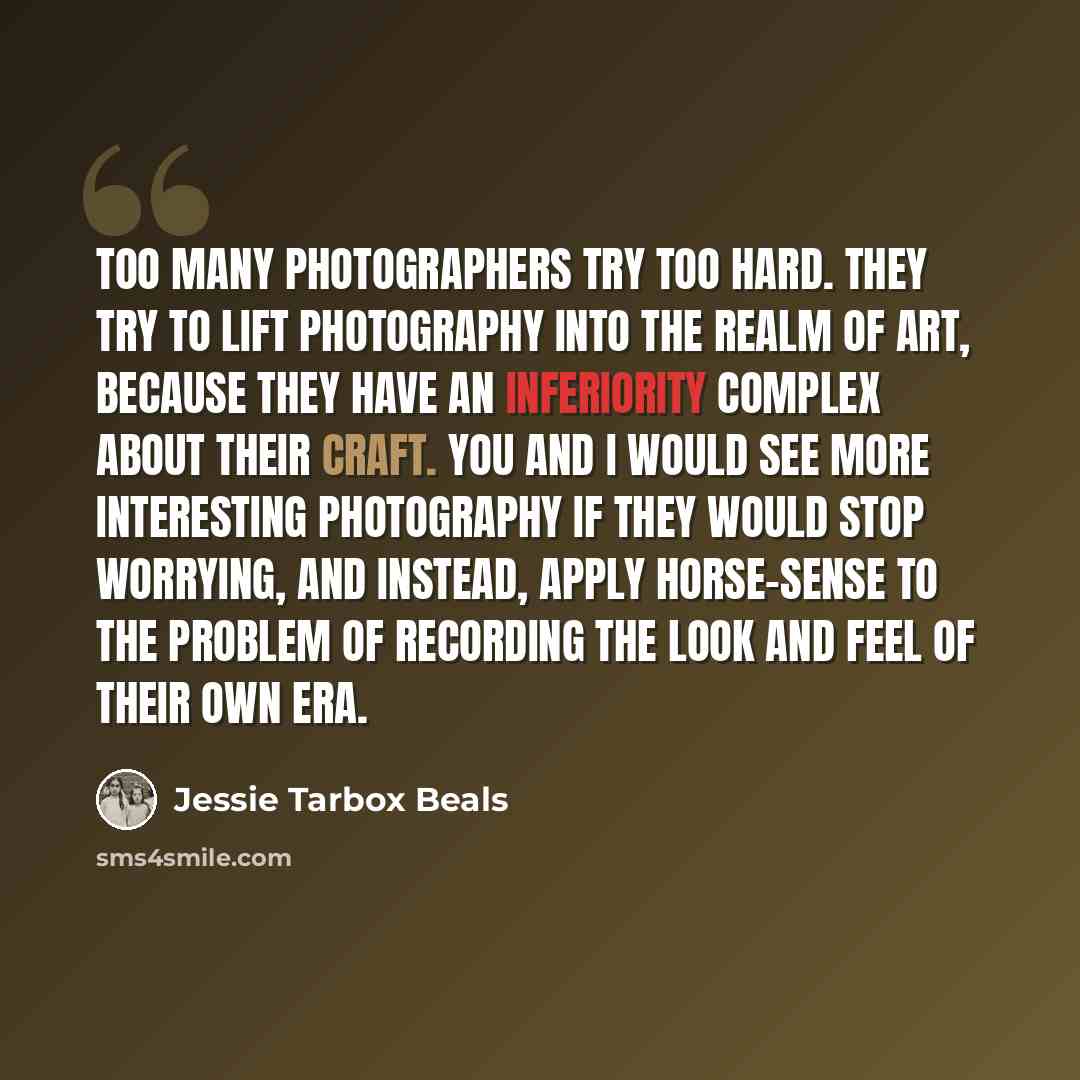 “Too many photographers try too hard. They try to lift photography into the realm of Art, because they have an inferiority complex about their craft. You and I would see more interesting photography if they would stop worrying, and instead, apply horse-sense to the problem of recording the look and…” quote by Jessie Tarbox Beals