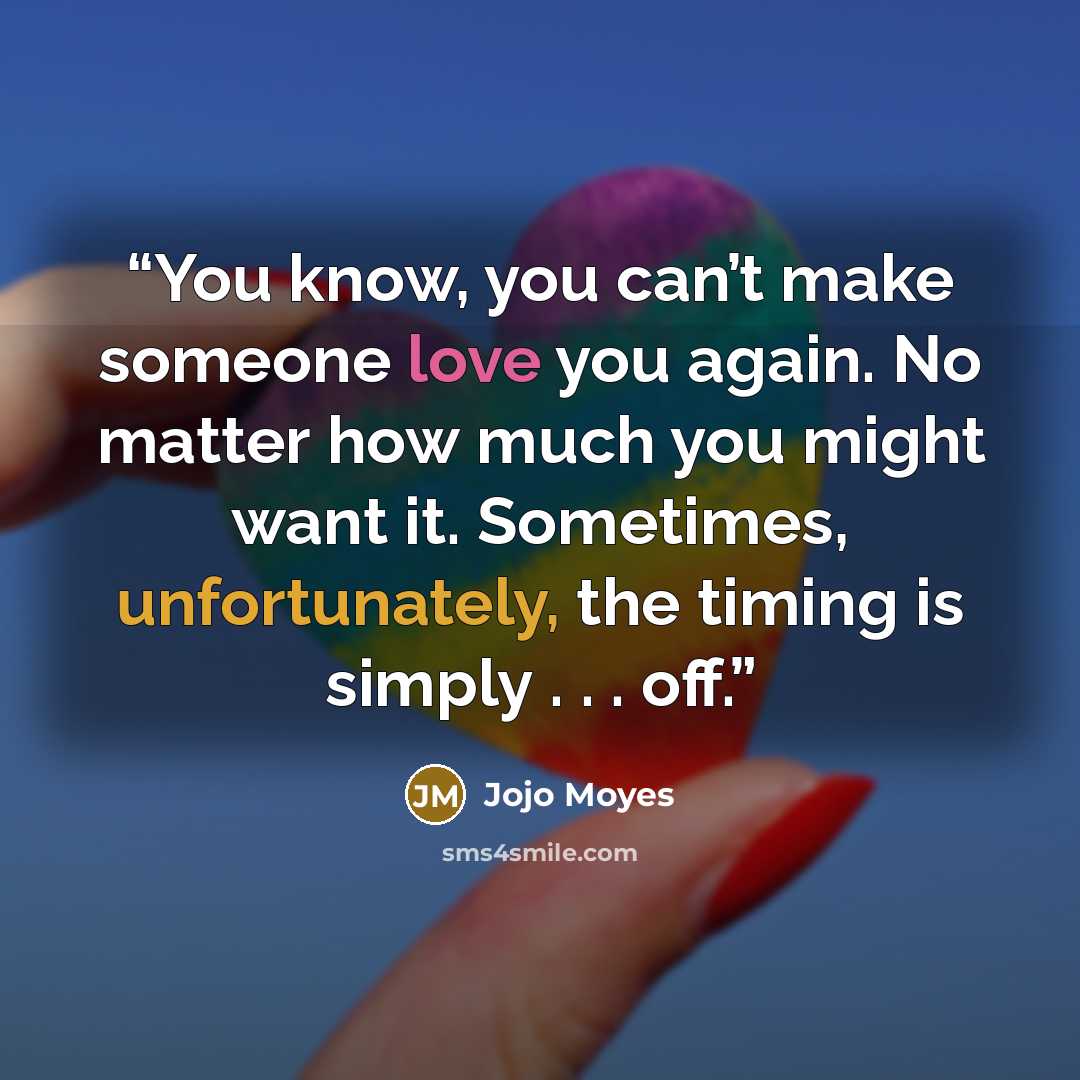 “You know, you can’t make someone love you again. No matter how much you might want it. Sometimes, unfortunately, the timing is simply . . . off.” quote by Jojo Moyes