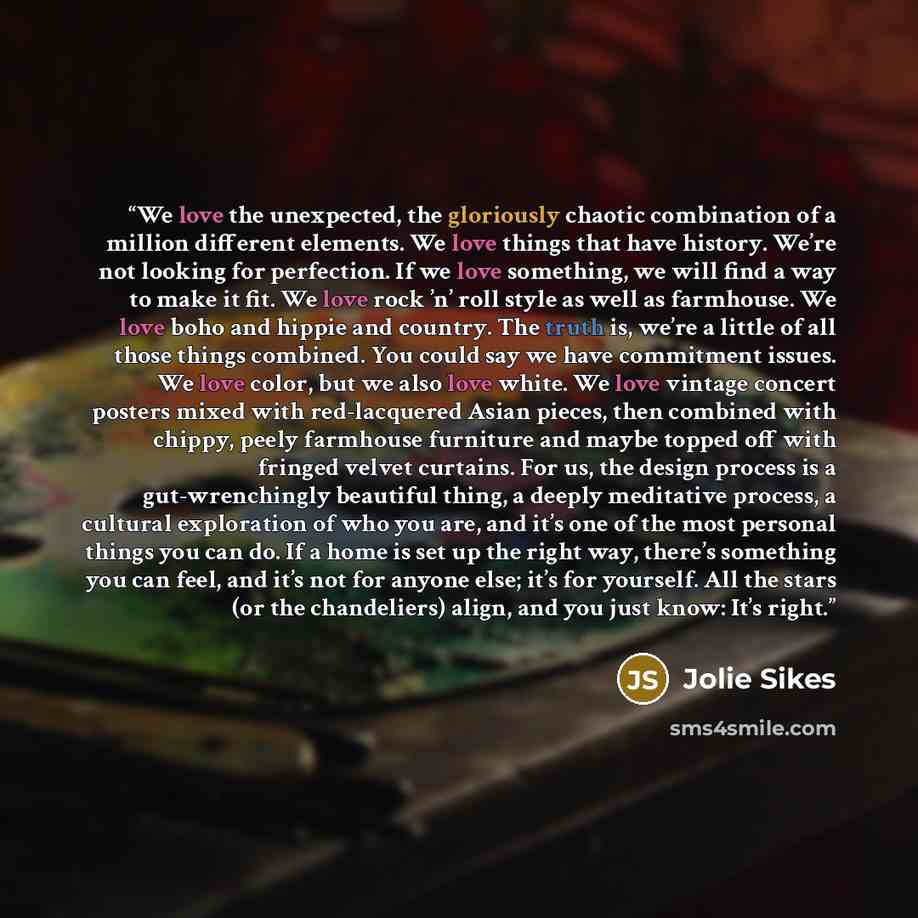“We love the unexpected, the gloriously chaotic combination of a million different elements. We love things that have history. We’re not looking for perfection. If we love something, we will find a way to make it fit. We love rock ’n’ roll style as well as farmhouse. We love boho and hippie and…” quote by Jolie Sikes