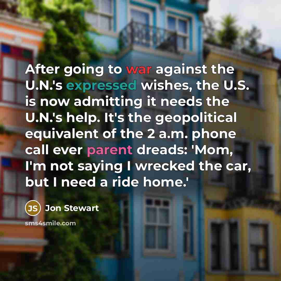 “After going to war against the U.N.'s expressed wishes, the U.S. is now admitting it needs the U.N.'s help. It's the geopolitical equivalent of the 2 a.m. phone call ever parent dreads: 'Mom, I'm not saying I wrecked the car, but I need a ride home.'” quote by Jon Stewart
