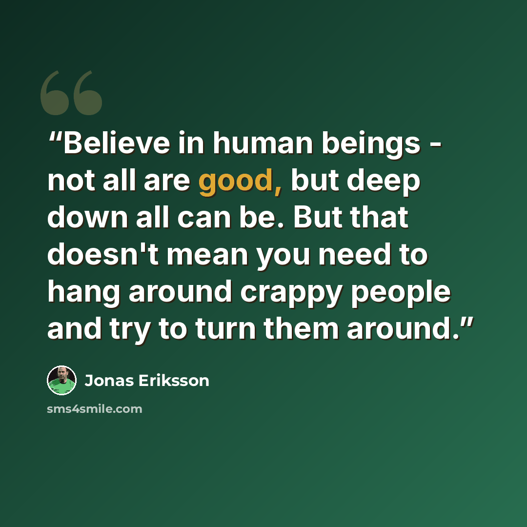 “Believe in human beings - not all are good, but deep down all can be. But that doesn't mean you need to hang around crappy people and try to turn them around.” quote by Jonas Eriksson