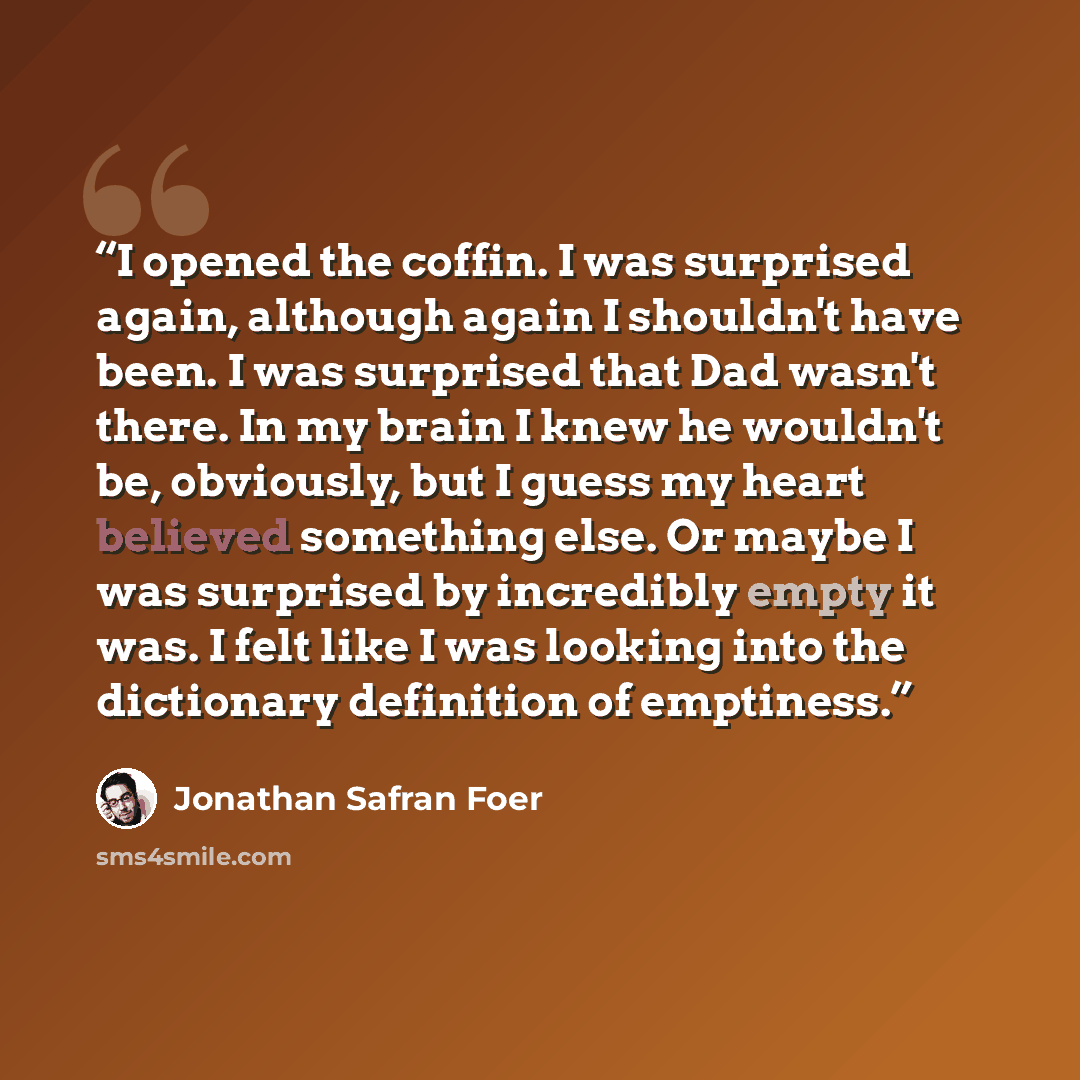 “I opened the coffin. I was surprised again, although again I shouldn't have been. I was surprised that Dad wasn't there. In my brain I knew he wouldn't be, obviously, but I guess my heart believed something else. Or maybe I was surprised by incredibly empty it was. I felt like I was looking into…” quote by Jonathan Safran Foer
